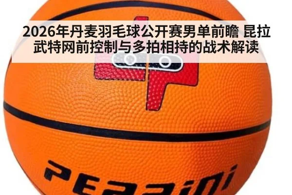 2026年丹麦羽毛球公开赛男单前瞻 昆拉武特网前控制与多拍相持的战术解读